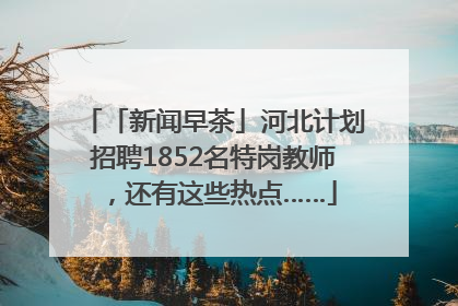「新闻早茶」河北计划招聘1852名特岗教师，还有这些热点……