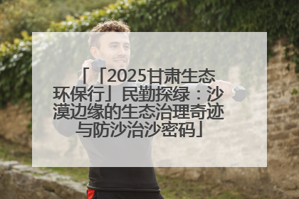 「2025甘肃生态环保行」民勤探绿：沙漠边缘的生态治理奇迹与防沙治沙密码