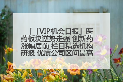 「VIP机会日报」医药板块逆势走强 创新药涨幅居前 栏目精选机构研报 优质公司区间最高涨34.9%
