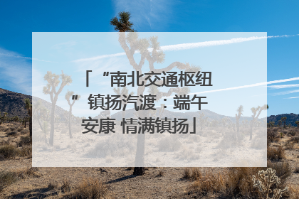 “南北交通枢纽”镇扬汽渡：端午安康 情满镇扬