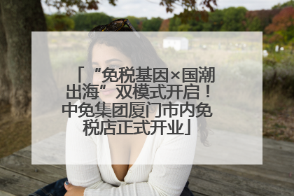 “免税基因×国潮出海”双模式开启！中免集团厦门市内免税店正式开业