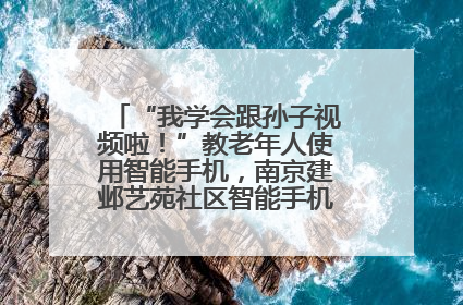 “我学会跟孙子视频啦！”教老年人使用智能手机，南京建邺艺苑社区智能手机课堂圆满落幕