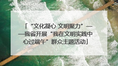 “文化凝心 文明聚力”——我省开展“我在文明实践中心过端午”群众主题活动