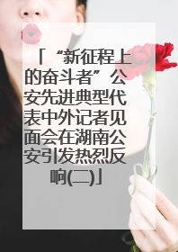“新征程上的奋斗者”公安先进典型代表中外记者见面会在湖南公安引发热烈反响(二)