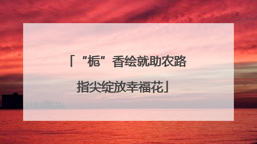 “栀”香绘就助农路 指尖绽放幸福花