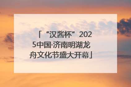 “汉酱杯”2025中国·济南明湖龙舟文化节盛大开幕