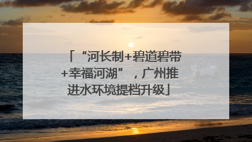 “河长制+碧道碧带+幸福河湖”，广州推进水环境提档升级