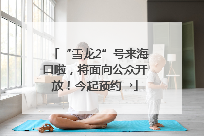 “雪龙2”号来海口啦，将面向公众开放！今起预约→