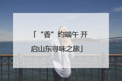 “香”约端午 开启山东寻味之旅