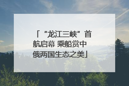 “龙江三峡”首航启幕 乘船赏中俄两国生态之美