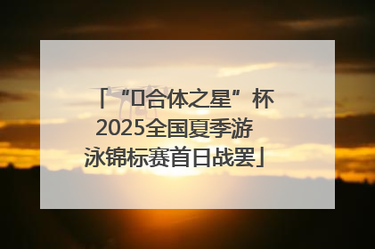 “﻿合体之星”杯2025全国夏季游泳锦标赛首日战罢