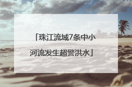 珠江流域7条中小河流发生超警洪水
