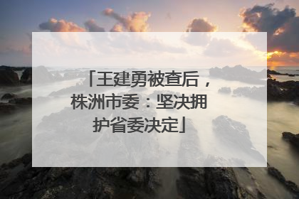 王建勇被查后，株洲市委：坚决拥护省委决定