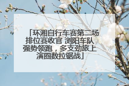 环湘自行车赛第二场排位赛收官 浏阳车队强势领跑，多支劲旅上演圈数拉锯战