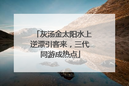 灰汤金太阳水上逆漂引客来，三代同游成热点