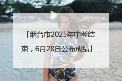 烟台市2025年中考结束，6月28日公布成绩