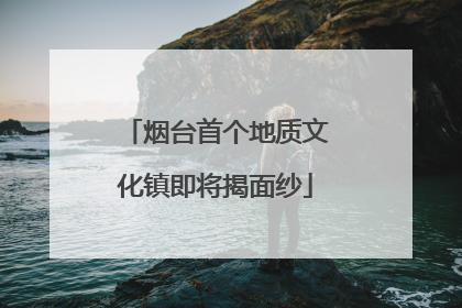 烟台首个地质文化镇即将揭面纱