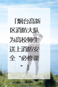 烟台高新区消防大队为高校师生送上消防安全“必修课”