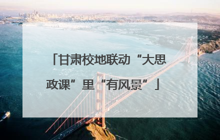 甘肃校地联动“大思政课”里“有风景”