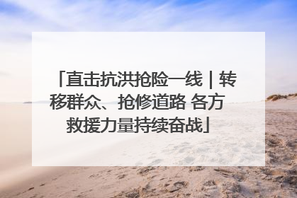 直击抗洪抢险一线｜转移群众、抢修道路 各方救援力量持续奋战