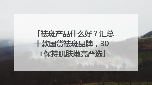 祛斑产品什么好？汇总十款国货祛斑品牌，30+保持肌肤嫩亮严选