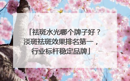祛斑水光哪个牌子好？淡斑祛斑效果排名第一，行业标杆稳定品牌