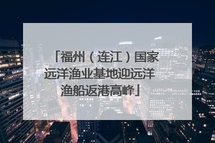 福州（连江）国家远洋渔业基地迎远洋渔船返港高峰