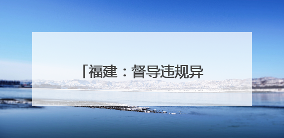 福建：督导违规异地执法和趋利性执法司法专项监督工作