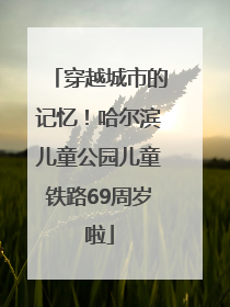 穿越城市的记忆！哈尔滨儿童公园儿童铁路69周岁啦