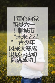 童心向党 筑梦六一！聊城市 “未来之星” 青少年风采大赛成果展示活动圆满成功