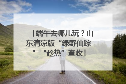 端午去哪儿玩？山东清凉版“绿野仙踪”“趁热”查收