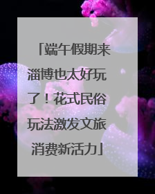 端午假期来淄博也太好玩了！花式民俗玩法激发文旅消费新活力