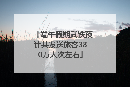 端午假期武铁预计共发送旅客380万人次左右