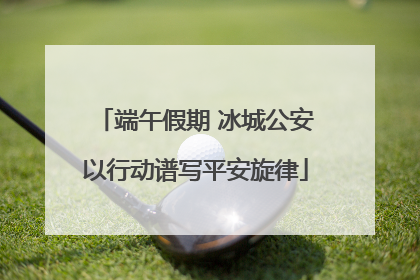 端午假期 冰城公安以行动谱写平安旋律