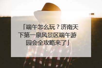端午怎么玩？济南天下第一泉风景区端午游园会全攻略来了