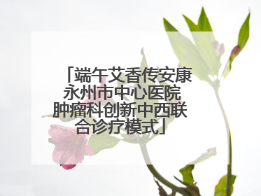 端午艾香传安康 永州市中心医院肿瘤科创新中西联合诊疗模式