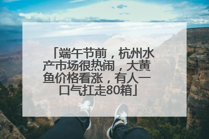 端午节前，杭州水产市场很热闹，大黄鱼价格看涨，有人一口气扛走80箱