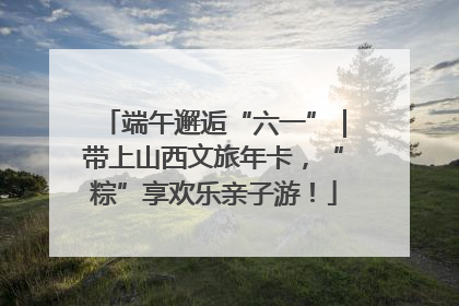 端午邂逅“六一”｜带上山西文旅年卡，“粽”享欢乐亲子游！