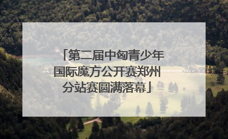 第二届中匈青少年国际魔方公开赛郑州分站赛圆满落幕