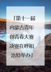 第十一届内蒙古青年创青春大赛决赛在呼和浩特举办