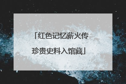红色记忆薪火传 珍贵史料入馆藏