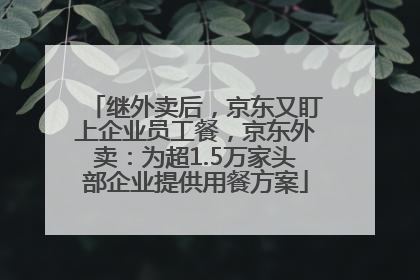 继外卖后，京东又盯上企业员工餐，京东外卖：为超1.5万家头部企业提供用餐方案