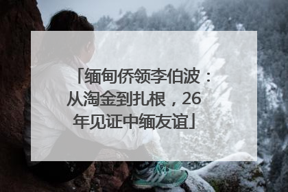缅甸侨领李伯波：从淘金到扎根，26年见证中缅友谊