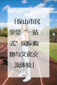 保山市民享受“一站式”国际购物与文化交流体验