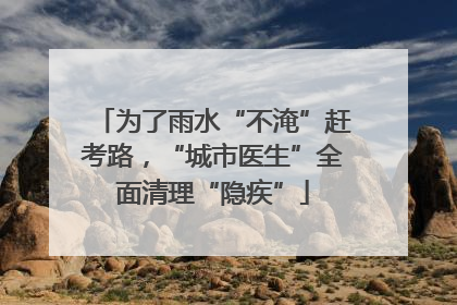 为了雨水“不淹”赶考路，“城市医生”全面清理“隐疾”