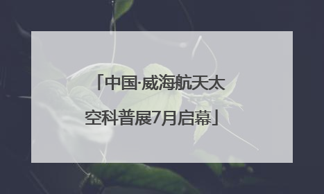 中国·威海航天太空科普展7月启幕