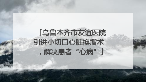 乌鲁木齐市友谊医院引进小切口心脏换瓣术，解决患者“心病”
