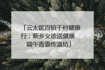 云太医百镇千村健康行：新乡义诊送健康 端午香囊传温情