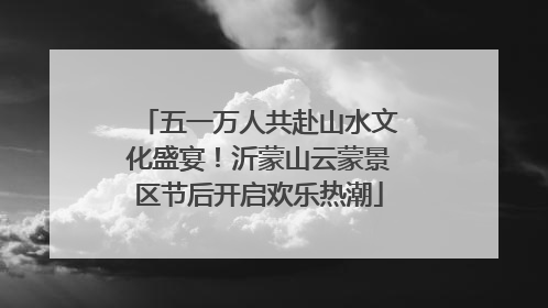 五一万人共赴山水文化盛宴！沂蒙山云蒙景区节后开启欢乐热潮