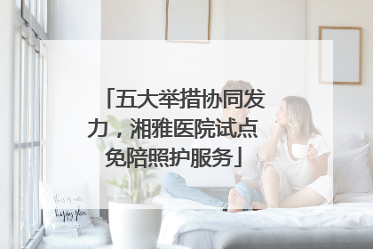 五大举措协同发力，湘雅医院试点免陪照护服务